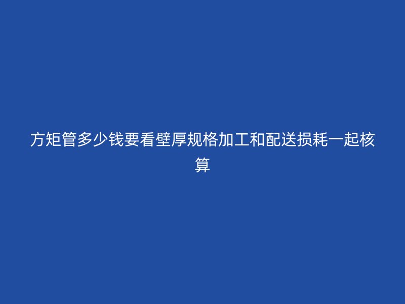 方矩管多少錢要看壁厚規格加工和配送損耗一起核算