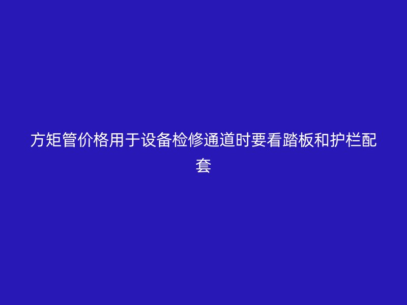 方矩管價(jià)格用于設(shè)備檢修通道時(shí)要看踏板和護(hù)欄配套