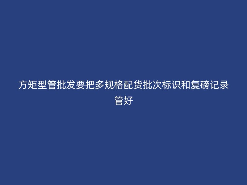 方矩型管批發(fā)要把多規(guī)格配貨批次標(biāo)識(shí)和復(fù)磅記錄管好