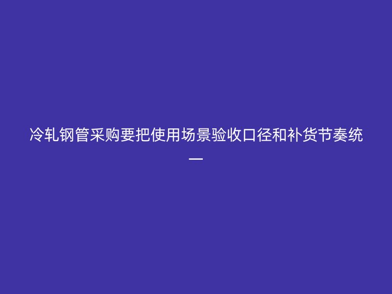 冷軋鋼管采購(gòu)要把使用場(chǎng)景驗(yàn)收口徑和補(bǔ)貨節(jié)奏統(tǒng)一