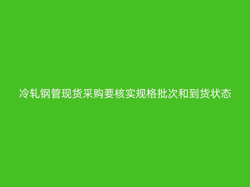 冷軋鋼管現貨采購要核實規格批次和到貨狀態