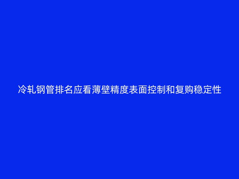 冷軋鋼管排名應看薄壁精度表面控制和復購穩定性