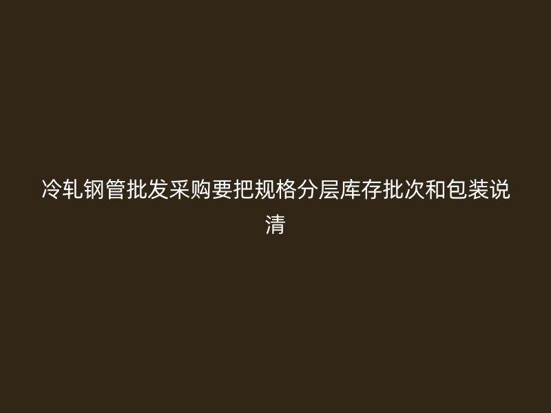 冷軋鋼管批發(fā)采購(gòu)要把規(guī)格分層庫(kù)存批次和包裝說(shuō)清