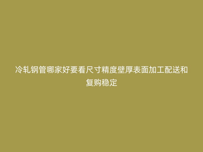 冷軋鋼管哪家好要看尺寸精度壁厚表面加工配送和復購穩定