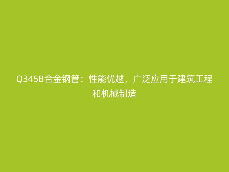 Q345B合金鋼管：性能優越，廣泛應用于建筑工程和機械制造