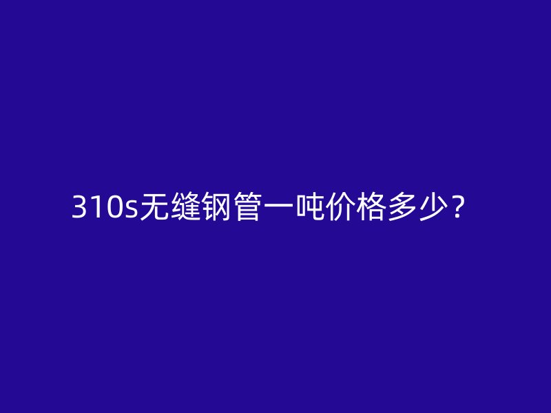 310s無縫鋼管一噸價格多少？