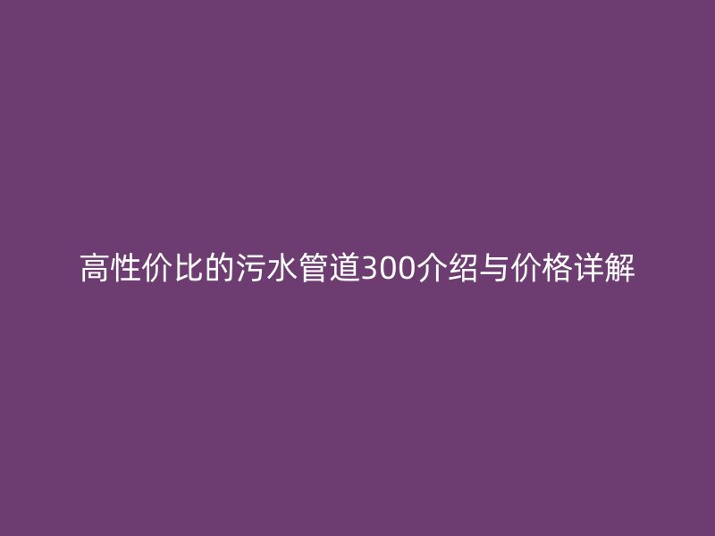 高性價比的污水管道300介紹與價格詳解