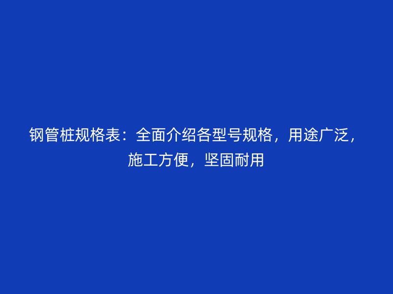 鋼管樁規格表：全面介紹各型號規格，用途廣泛，施工方便，堅固耐用