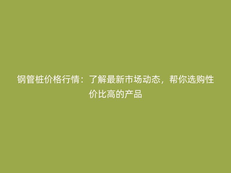 鋼管樁價格行情：了解最新市場動態(tài)，幫你選購性價比高的產(chǎn)品