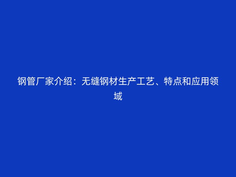 鋼管廠家介紹：無縫鋼材生產工藝、特點和應用領域