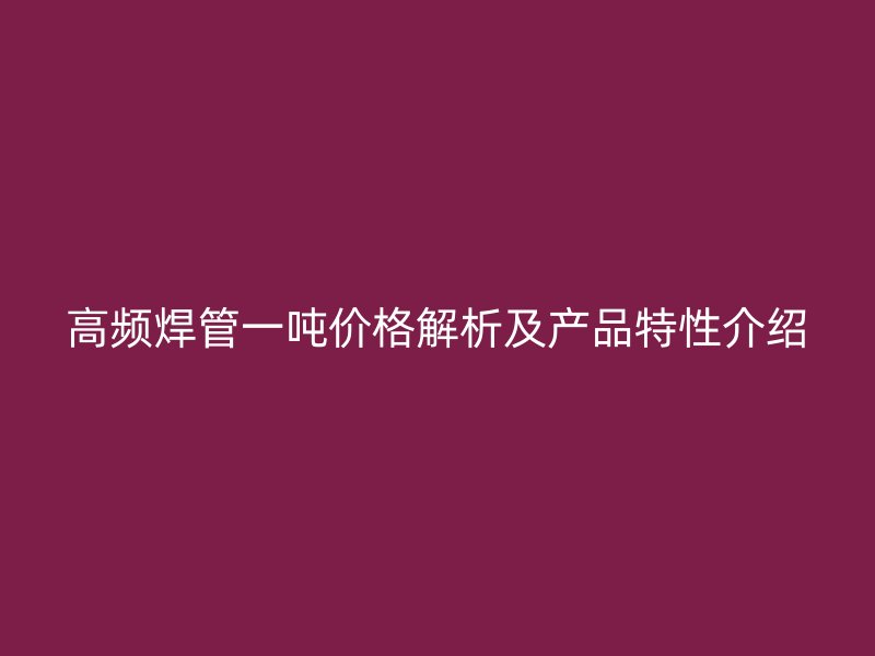 高頻焊管一噸價格解析及產(chǎn)品特性介紹