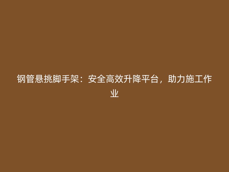 鋼管懸挑腳手架：安全高效升降平臺，助力施工作業