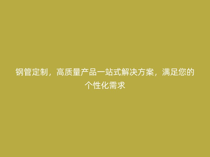 鋼管定制，高質(zhì)量產(chǎn)品一站式解決方案，滿足您的個(gè)性化需求