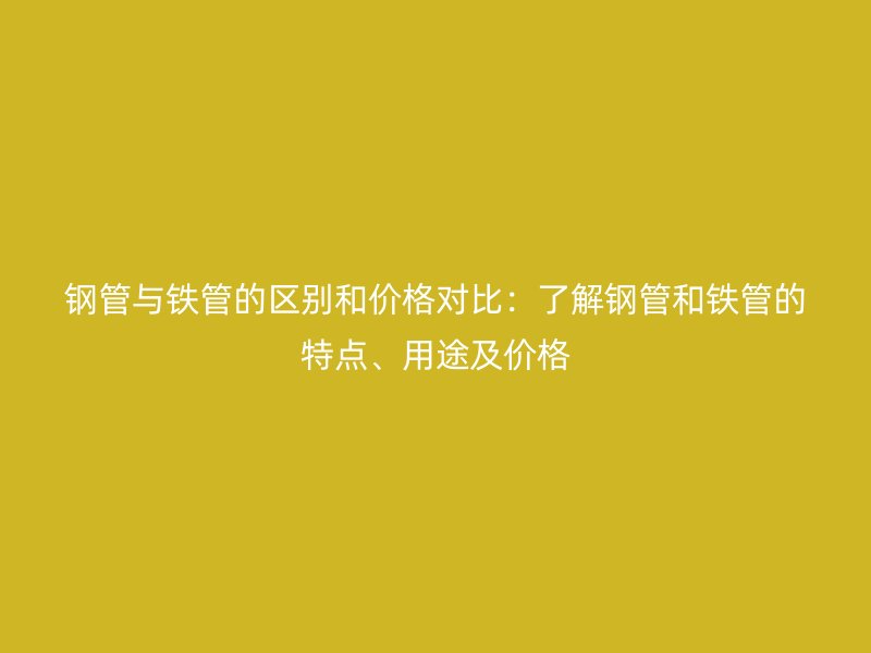 鋼管與鐵管的區別和價格對比：了解鋼管和鐵管的特點、用途及價格