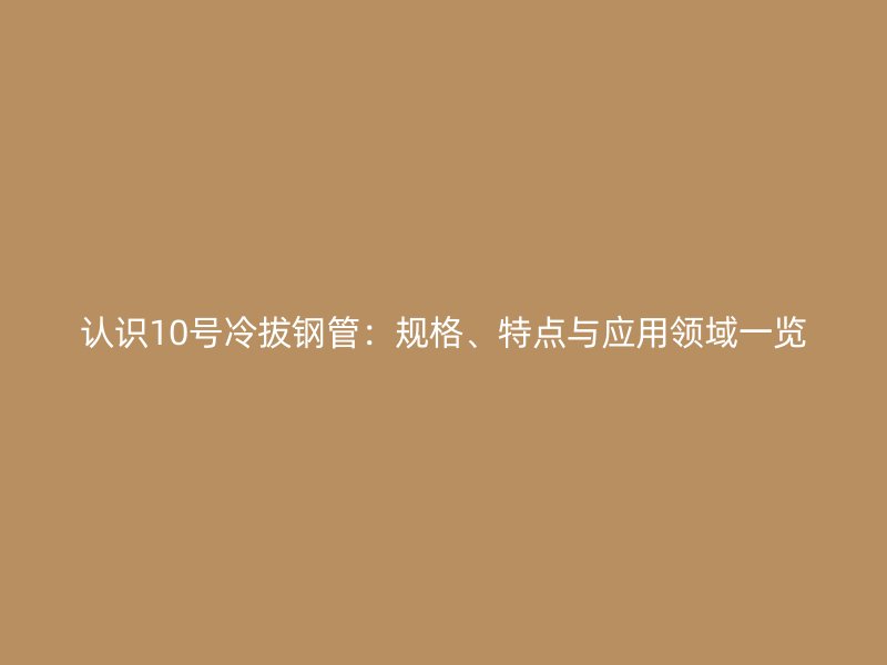 認識10號冷拔鋼管：規(guī)格、特點與應(yīng)用領(lǐng)域一覽