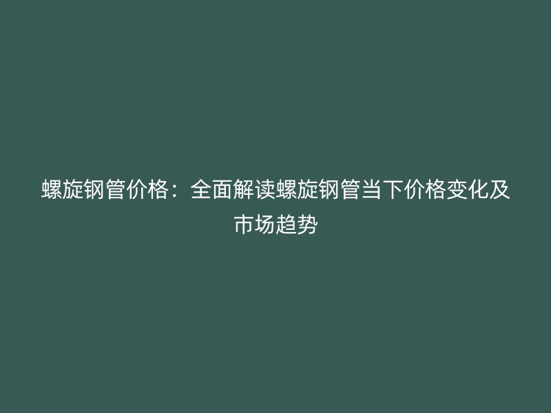 螺旋鋼管價格：全面解讀螺旋鋼管當下價格變化及市場趨勢