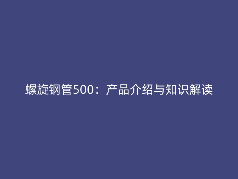螺旋鋼管500：產品介紹與知識解讀
