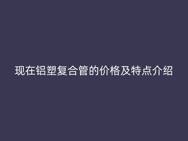 現在鋁塑復合管的價格及特點介紹