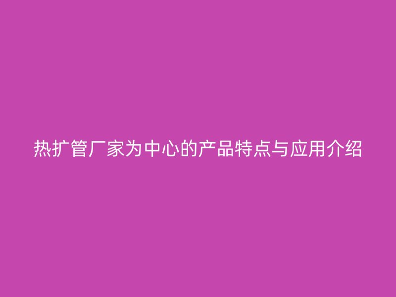 熱擴管廠家為中心的產品特點與應用介紹