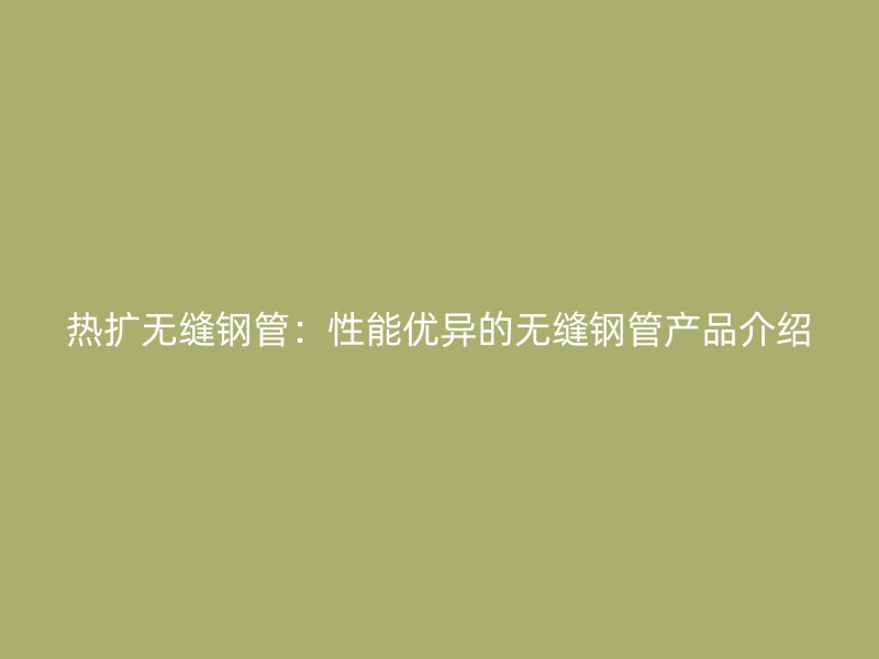熱擴無縫鋼管：性能優異的無縫鋼管產品介紹