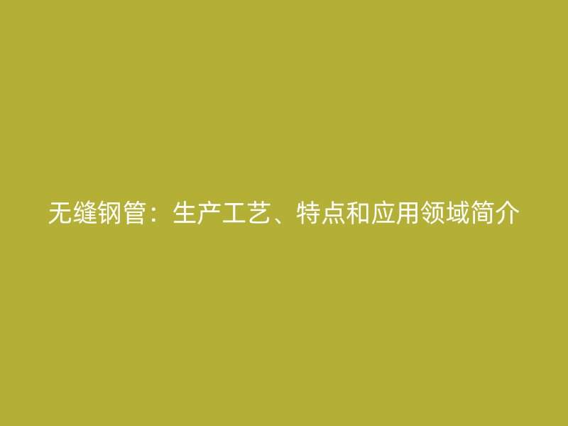 無(wú)縫鋼管：生產(chǎn)工藝、特點(diǎn)和應(yīng)用領(lǐng)域簡(jiǎn)介