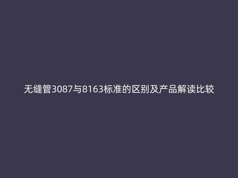 無縫管3087與8163標準的區別及產品解讀比較