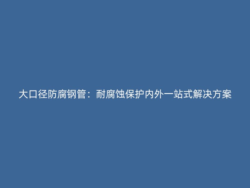 大口徑防腐鋼管：耐腐蝕保護內(nèi)外一站式解決方案