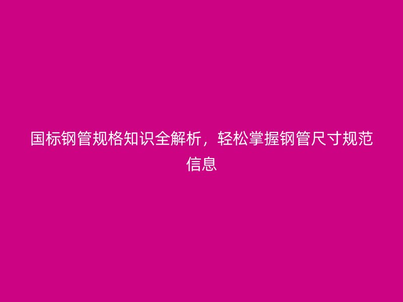 國標鋼管規格知識全解析,輕松掌握鋼管尺寸規范信息