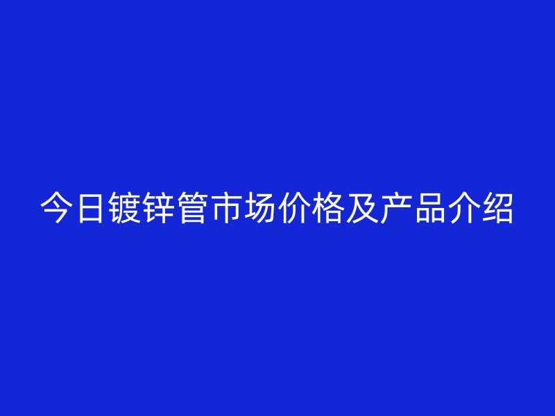 今日鍍鋅管市場價格及產品介紹
