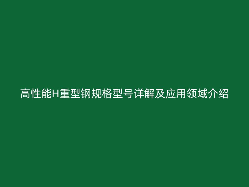 高性能H重型鋼規格型號詳解及應用領域介紹
