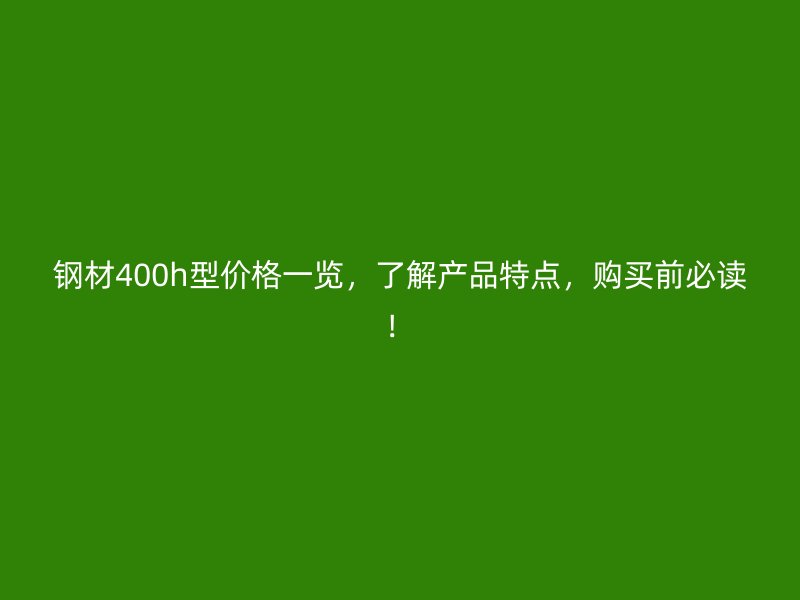鋼材400h型價(jià)格一覽，了解產(chǎn)品特點(diǎn)，購(gòu)買前必讀！