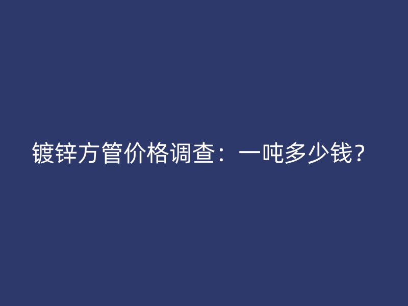 鍍鋅方管價格調查：一噸多少錢？