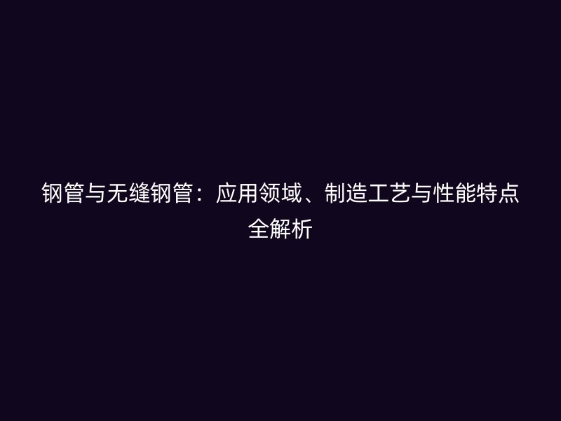 鋼管與無縫鋼管：應用領域、制造工藝與性能特點全解析