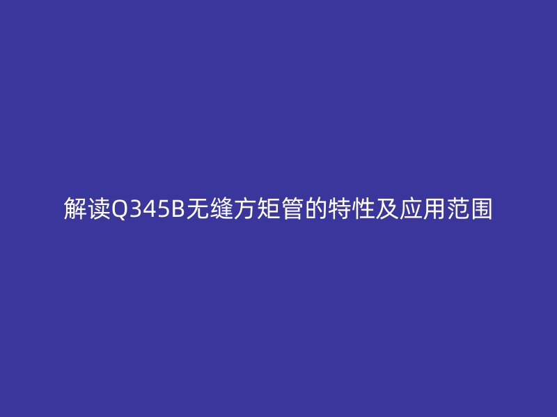 解讀Q345B無縫方矩管的特性及應用范圍