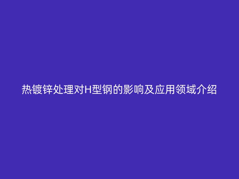 熱鍍鋅處理對H型鋼的影響及應用領域介紹
