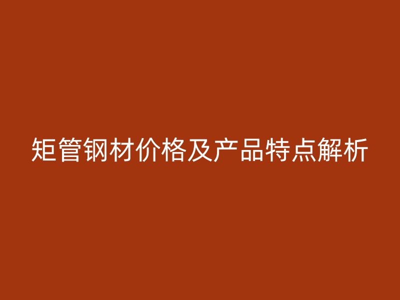矩管鋼材價格及產品特點解析
