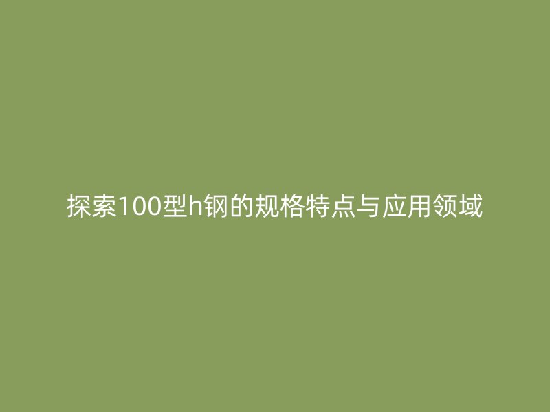 探索100型h鋼的規(guī)格特點(diǎn)與應(yīng)用領(lǐng)域