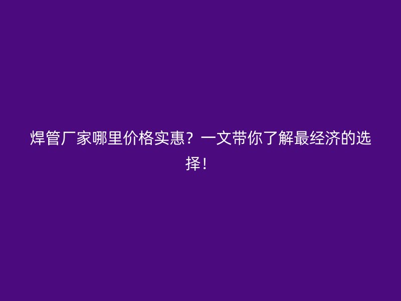 焊管廠家哪里價格實(shí)惠？一文帶你了解最經(jīng)濟(jì)的選擇！
