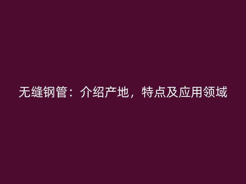 無縫鋼管：介紹產(chǎn)地，特點及應(yīng)用領(lǐng)域