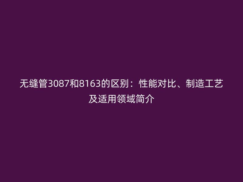 無縫管3087和8163的區別：性能對比、制造工藝及適用領域簡介