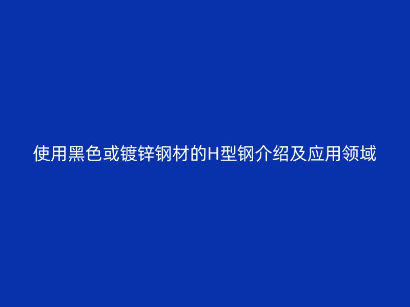使用黑色或鍍鋅鋼材的H型鋼介紹及應用領域