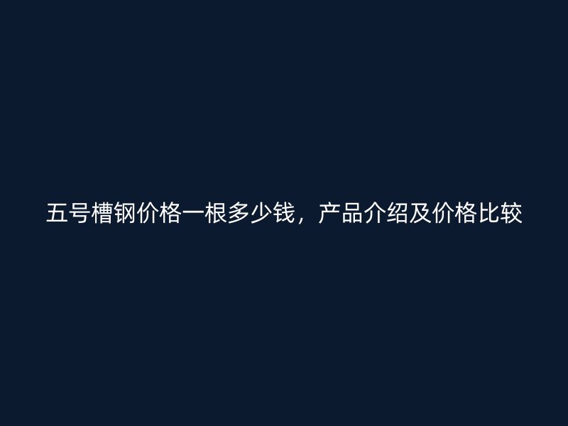 五號槽鋼價格一根多少錢，產品介紹及價格比較