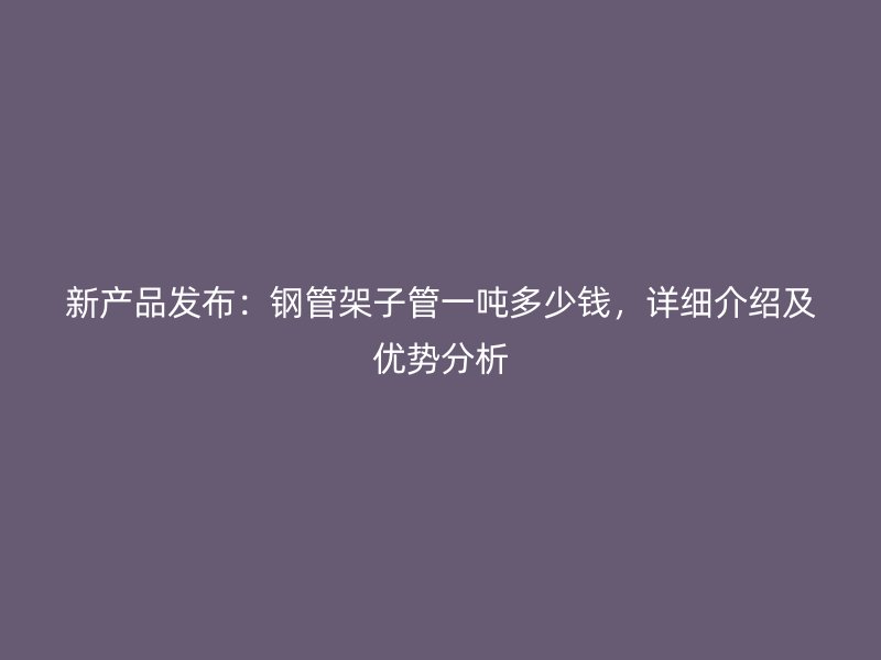 新產品發布:鋼管架子管一噸多少錢,詳細介紹及優勢分析