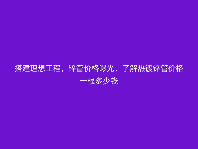 搭建理想工程，鋅管價格曝光，了解熱鍍鋅管價格一根多少錢