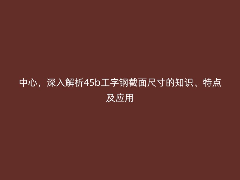 中心，深入解析45b工字鋼截面尺寸的知識(shí)、特點(diǎn)及應(yīng)用