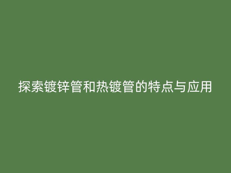 探索鍍鋅管和熱鍍管的特點與應用