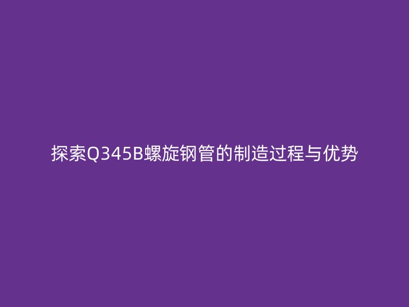 探索Q345B螺旋鋼管的制造過程與優(yōu)勢