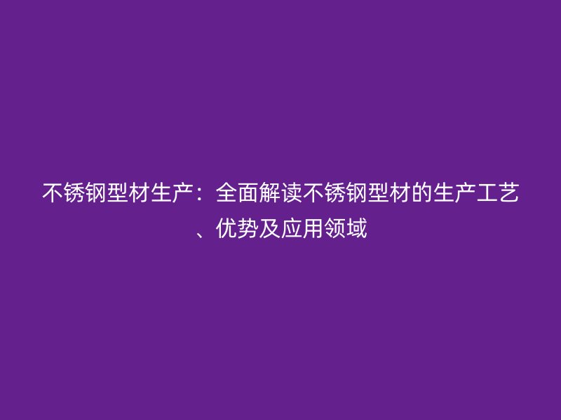 不銹鋼型材生產：全面解讀不銹鋼型材的生產工藝、優勢及應用領域
