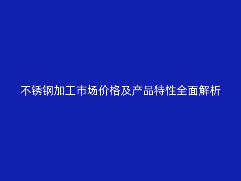 不銹鋼加工市場價格及產(chǎn)品特性全面解析
