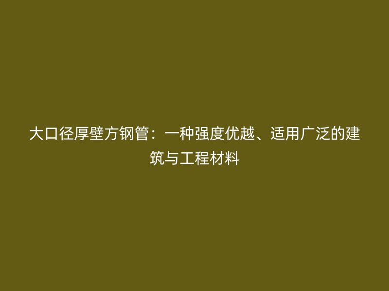 大口徑厚壁方鋼管:一種強度優越、適用廣泛的建筑與工程材料